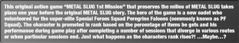 This original action game "METAL SLUG 1st Mission" that preserves the milieu of METAL SLUG takes place one year before the original METAL SLUG story. The hero of the game is a new cadet who volunteered for the super-elite Special Forces Squad Peregrine Falcons (commonly known as PF Squad). The character is promoted in rank based on the percentage of items he gets and his performance during game play after completing a number of sessions that diverge in various routes or when particular sessions end. Just what happens as the characters rank rises?! Maybe?
