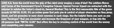 20XX A.D. Save the world from the grip of the rebel army waging a coup d'etat! The soldiers Marco and Tarma of the Government Force's Peregrine Falcons Special Forces Squad are entrusted with the mission to subdue the Satan's stand-in, General Morden! This is the first memorable title of the game arcade hit METAL SLUG. It's an action game that puts you in control of player characters as they jump, shoot, and lob grenades to mow down enemies in each stage. Use the helpful items you earn as you save "hostages" that you encounter and increase the firepower of your weapon, or hop into the all-purpose tank "METAL SLUG" that offers the key to wresting control of the world from the enemy and completing your mission.