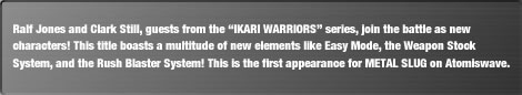 Ralf Jones and Clark Still, guests from the "IKARI WARRIORS" series, join the battle as new characters! This title boasts a multitude of new elements like Easy Mode, the Weapon Stock System, and the Rush Blaster System! This is the first appearance for METAL SLUG on Atomiswave.