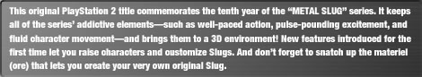 This original PlayStation 2 title commemorates the tenth year of the "METAL SLUG" series. It keeps all of the series' addictive elements-such as well-paced action, pulse-pounding excitement, and fluid character movement-and brings them to a 3D environment! New features introduced for the first time let you raise characters and customize Slugs. And don't forget to snatch up the materiel (ore) that lets you create your very own original Slug.