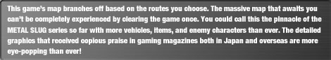 This game's map branches off based on the routes you choose. The massive map that awaits you can't be completely experienced by clearing the game once. You could call this the pinnacle of the METAL SLUG series so far with more vehicles, items, and enemy characters than ever. The detailed graphics that received copious praise in gaming magazines both in Japan and overseas are more eye-popping than ever!