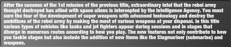 After the success of the 1st mission of the previous title, extraordinary intel that the rebel army thought destroyed has allied with space aliens is intercepted by the Intelligence Agency. You must cure the fear of the development of super weapons with advanced technology and destroy the ambitions of the rebel army by making the most of various weapons at your disposal. In this title various types of vehicles like tanks and jet fighters appear during sessions and in stages that diverge in numerous routes according to how you play. The new features not only contribute to how you tackle stages but also include the addition of new items like the Slugmariner (submarine) and weapons.