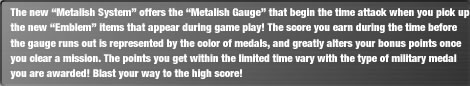 The new "Metalish System" offers the "Metalish Gauge" that begin the time attack when you pick up the new "Emblem" items that appear during game play! The score you earn during the time before the gauge runs out is represented by the color of medals, and greatly alters your bonus points once you clear a mission. The points you get within the limited time vary with the type of military medal you are awarded! Blast your way to the high score!